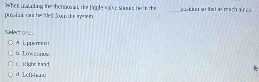 When installing the thermostat, the jiggle valve should be in the _position so that as much air as
possible can be bled from the system.
Select one:
a. Uppermost
b. Lowermost
c. Right-hand
d. Left-hand