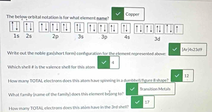 Copper
The below orbital notation is for what element name?
↑ 1
↑ ↓ ↑ ↑ ↓ ↑↓* ↑. *
1s 2s 2p 3s 3p 4s 3d
[A As23d 9
Write out the noble gas(short form) configuration for the element represented above:
4
Which shell # is the valence shell for this atom
12
How many TOTAL electrons does this atom have spinning in a dumbbell/fgure 8 shape?
What family (name of the family) does this element beong to? Transition Metals
17
How many TOTAL electrons does this atom have in the 3rd shell?