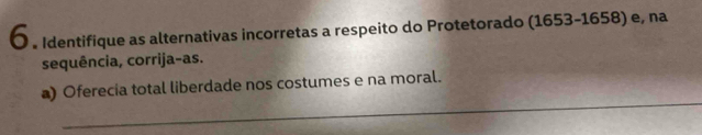 〇 。 Identifique as alternativas incorretas a respeito do Protetorado (1653-1658) e, na 
sequência, corrija-as. 
_ 
) Oferecia total liberdade nos costumes e na moral.