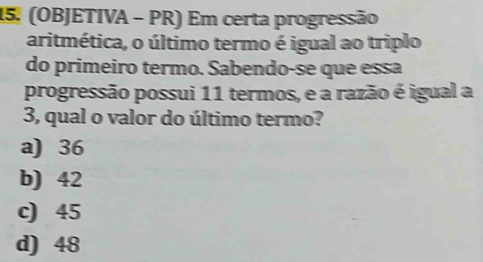 (OBJETIVA - PR) Em certa progressão
aritmética, o último termo é igual ao triplo
do primeiro termo. Sabendo-se que essa
progressão possui 11 termos, e a razão é igual a
3, qual o valor do último termo?
a) 36
b) 42
c) 45
d) 48