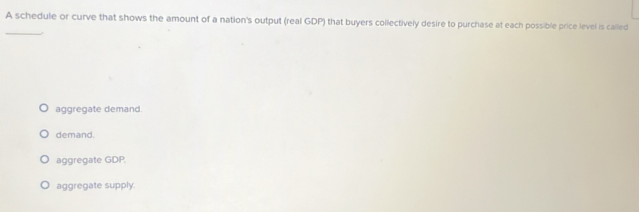 A schedule or curve that shows the amount of a nation's output (real GDP) that buyers collectively desire to purchase at each possible price level is called
_
aggregate demand.
demand.
aggregate GDP.
aggregate supply.