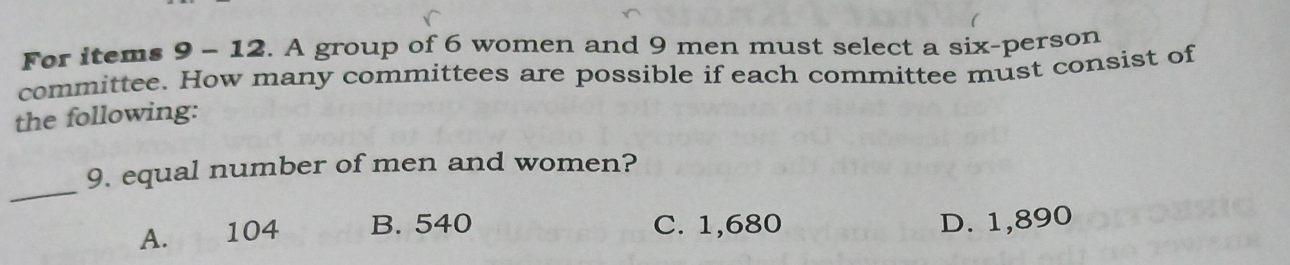 For items 9 - 12. A group of 6 women and 9 men must select a six-person
committee. How many committees are possible if each committee must consist of
the following:
_
9. equal number of men and women?
A. 104
B. 540 C. 1,680 D. 1,890