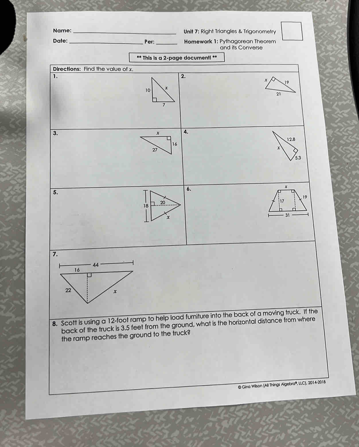 Name: _Unit 7: Right Triangles & Trigonometry 
Date: _Per: _ Homework 1: Pythagorean Theorem 
and its Converse 
This is a 2 -page document! ** 
8. Scott is using a 12-foot ramp to help load furniture into the back of a moving truck. If the 
back of the truck is 3.5 feet from the ground, what is the horizontal distance from where 
the ramp reaches the ground to the truck? 
@ Gina Wilson (All Things Algebra®, LLC), 2014-2018