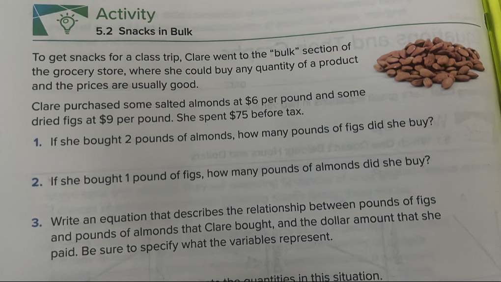 Activity 
5.2 Snacks in Bulk 
To get snacks for a class trip, Clare went to the “bulk” section of 
the grocery store, where she could buy any quantity of a product 
and the prices are usually good. 
Clare purchased some salted almonds at $6 per pound and some 
dried figs at $9 per pound. She spent $75 before tax. 
1. If she bought 2 pounds of almonds, how many pounds of figs did she buy? 
2. If she bought 1 pound of figs, how many pounds of almonds did she buy? 
3. Write an equation that describes the relationship between pounds of figs 
and pounds of almonds that Clare bought, and the dollar amount that she 
paid. Be sure to specify what the variables represent. 
ntities in this situation.