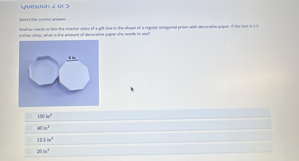 or5
Select the correct answer.
Andrea needs to line the interior sides of a gift box in the shape of a regular octagonal prism with decorative paper. If the box is 2.5
inches deep, what is the amount of decorative paper she needs to use?
100in^2
40in^2
12.5in^2
20in^2