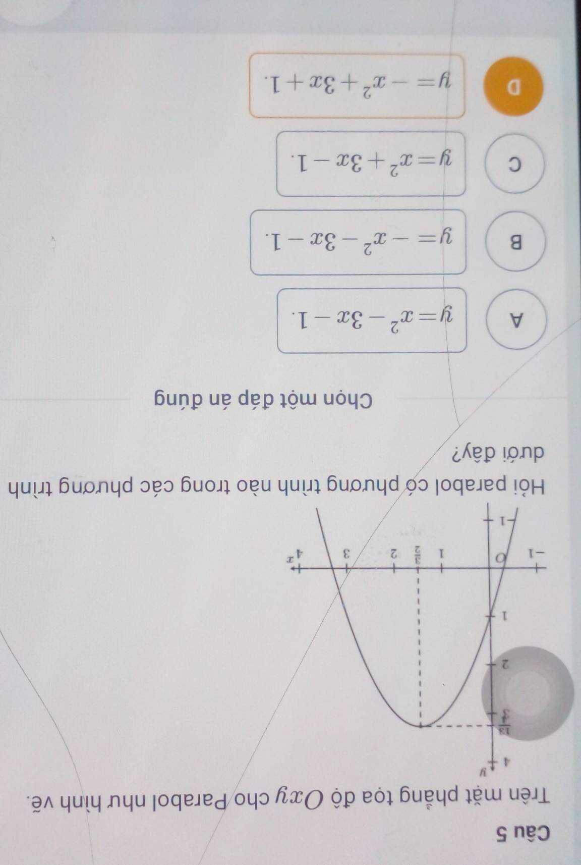 Trên mặt phẳng tọa độ Oxy cho Parabol như hình vẽ.
Hỏi parabol có phương trình nào trong các phương trình
dưới đây?
Chọn một đáp án đúng
A y=x^2-3x-1.
B y=-x^2-3x-1.
C y=x^2+3x-1.
D y=-x^2+3x+1.