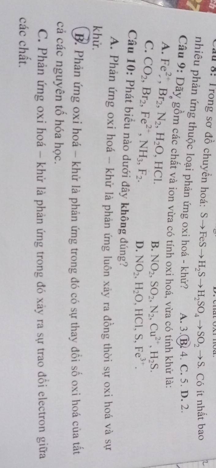 ch
Ấu 8: Trong sơ đồ chuyển hoá: Sto FeSto H_2Sto H_2SO_4to SO_2to S Có ít nhất bao
nhiêu phản ứng thuộc loại phản ứng oxi hoá - khử? A. 3. B. 4. C. 5. D. 2.
Câu 9: Dãy gồm các chất và ion vừa có tính oxi hoá, vừa có tính khử là:
A. Fe^(2+), Br_2, N_2, H_2O, HCl.
C. CO_2, Br_2, Fe^(2+), NH_3, F_2.
B. NO_2, SO_2, N_2, Cu^(2+), H_2S.
D. NO_2, H_2O, HCl, S, Fe^(3+). 
Câu 10: Phát biểu nào dưới đây không đúng?
A. Phản ứng oxi hoá -- khử là phản ứng luôn xảy ra đồng thời sự oxi hoá và sự
khử.
B. Phản ứng oxi hoá - khử là phản ứng trong đó có sự thay đổi số oxi hoá của tất
cả các nguyên tổ hóa học.
C. Phản ứng oxi hoá - khử là phản ứng trong đó xảy ra sự trao đồi electron giữa
các chất.