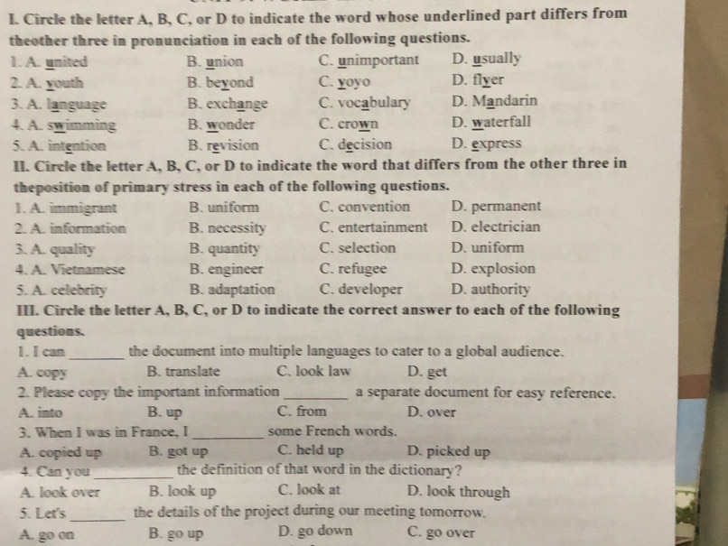 Circle the letter A, B, C, or D to indicate the word whose underlined part differs from
theother three in pronunciation in each of the following questions.
1. A. united B. union C. unimportant D. usually
2. A. youth B. beyond C. yoyo D. flyer
3. A. language B. exchange C. vocabulary D. Mandarin
4. A. swimming B. wonder C. crown D. waterfall
5. A. intention B. revision C. decision D. express
II. Circle the letter A, B, C, or D to indicate the word that differs from the other three in
theposition of primary stress in each of the following questions.
1. A. immigrant B. uniform C. convention D. permanent
2. A. information B. necessity C. entertainment D. electrician
3. A. quality B. quantity C. selection D. uniform
4. A. Vietnamese B. engineer C. refugee D. explosion
5. A. celebrity B. adaptation C. developer D. authority
III. Circle the letter A, B, C, or D to indicate the correct answer to each of the following
questions.
1. I can _the document into multiple languages to cater to a global audience.
A. copy B. translate C. look law D. get
2. Please copy the important information _a separate document for easy reference.
A. into B. up C. from D. over
3. When I was in France, I _some French words.
A. copied up B. got up C. held up D. picked up
4. Can you_ the definition of that word in the dictionary?
A. look over B. look up C. look at D. look through
5. Let's _the details of the project during our meeting tomorrow.
A. go on B. go up D. go down C. go over