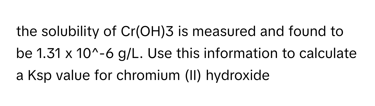 the solubility of Cr(OH)3 is measured and found to be 1.31 x 10^-6 g/L. Use this information to calculate a Ksp value for chromium (II) hydroxide