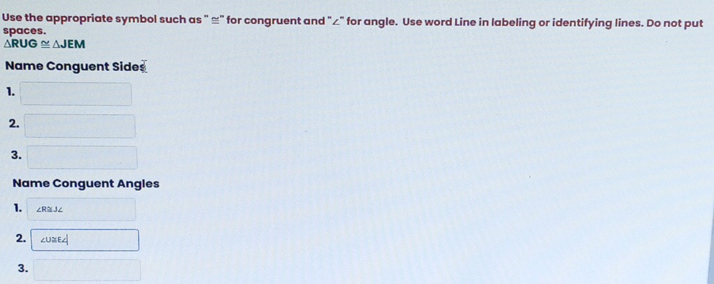 Use the appropriate symbol such as " ≌" for congruent and "∠" for angle. Use word Line in labeling or identifying lines. Do not put 
spaces.
△ RUG≌ △ JEM
Name Conguent Sides 
1. 
2. 
frac □  
3. □
Name Conguent Angles 
1. ∠ R≌ J∠
2. ∠ U≌ E∠
3. (