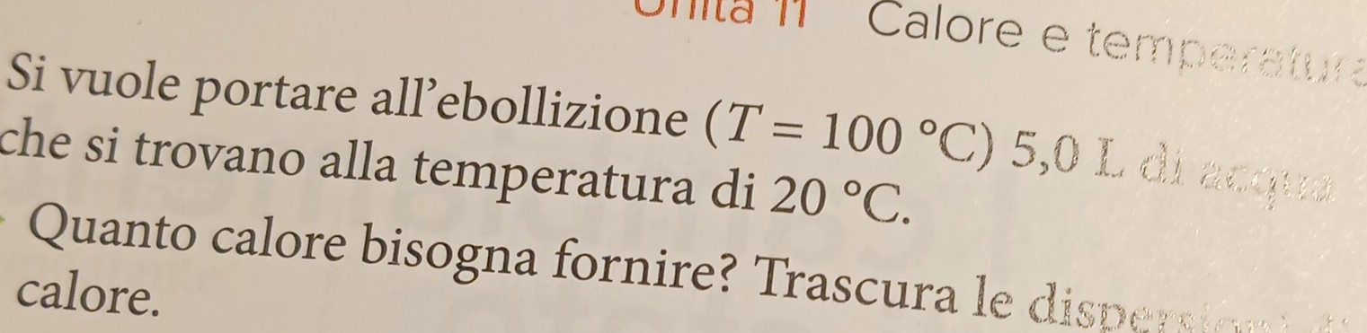 Dnita 1 Calore e temperatur 
Si vuole portare all’ebollizione (T=100°C :) 5,0 L di acque 
che si trovano alla temperatura di 20°C. 
Quanto calore bisogna fornire Trascura e di pe si 
calore.