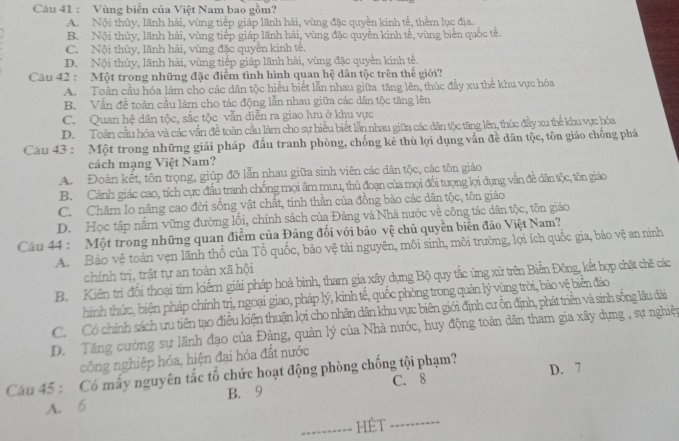 Vùng biển của Việt Nam bao gồm?
A. Nội thủy, lãnh hải, vùng tiếp giáp lãnh hải, vùng đặc quyền kinh tế, thềm lục địa.
B. Nội thủy, lãnh hải, vùng tiếp giáp lãnh hải, vùng đặc quyền kinh tế, vùng biển quốc tế.
C. Nội thủy, lãnh hải, vùng đặc quyền kinh tế.
D. Nội thủy, lãnh hải, vùng tiếp giáp lãnh hải, vùng đặc quyền kinh tế.
Câu 42 : Một trong những đặc điểm tình hình quan hệ dân tộc trên thế giới?
A. Toàn cầu hóa làm cho các dân tộc hiều biết lẫn nhau giữa tăng lên, thúc đầy xu thế khu vực hóa
B. Vấn đề toàn cầu làm cho tác động lẫn nhau giữa các dân tộc tăng lên
C. Quan hệ dân tộc, sắc tộc vẫn diễn ra giao lưu ở khu vực
D. Toàn cầu hóa và các vấn đề toàn cầu làm cho sự hiều biết lẫn nhau giữa các dân tộc tăng lên, thúc đầy xu thế khu vực hóa
Câu 43 : Một trong những giải pháp đấu tranh phòng, chống kẻ thù lợi dụng vấn đề dân tộc, tôn giáo chống phá
cách mạng Việt Nam?
A.  Đoàn kết, tôn trọng, giúp đỡ lẫn nhau giữa sinh viên các dân tộc, các tôn giáo
B. Cảnh giác cao, tích cực đấu tranh chống mọi âm mưu, thủ đoạn của mọi đối tượng lọi dụng vấn đề dân tộc, tôn giáo
C. Chăm lo nâng cao đời sống vật chất, tinh thần của đồng bào các dân tộc, tôn giáo
D. Học tập nắm vững đường lối, chính sách của Đảng và Nhà nước về công tác dân tộc, tôn giáo
Cầu 44 : Một trong những quan điểm của Đảng đối với bảo vệ chủ quyền biển đảo Việt Nam?
A. Bảo vệ toàn vẹn lãnh thổ của Tổ quốc, bảo vệ tài nguyên, môi sinh, môi trường, lọi ích quốc gia, bảo vệ an ninh
chính trị, trật tự an toàn xã hội
B. Kiến trì đối thoại tìm kiếm giải pháp hoà bình, tham gia xây dụng Bộ quy tắc ứng xử trên Biển Đông, kết hợp chặt chẽ các
hình thức, biện pháp chính trị, ngoại giao, pháp lý, kinh tế, quốc phòng trong quản lý vùng trời, bảo vệ biển đảo
Có Có chính sách ưu tiên tạo điều kiện thuận lợi cho nhân dân khu vực biên giới định cư ồn định, phát triền và sinh sống lâu dài
D. Tăng cường sự lãnh đạo của Đảng, quản lý của Nhà nước, huy động toàn dân tham gia xây dụng , sự nghiện
công nghiệp hóa, hiện đại hóa đất nước
C. 8 D. 7
Cau 45 : Có mấy nguyên tắc tổ chức hoạt động phòng chống tội phạm?
A. 6 B. 9
_HÉt_