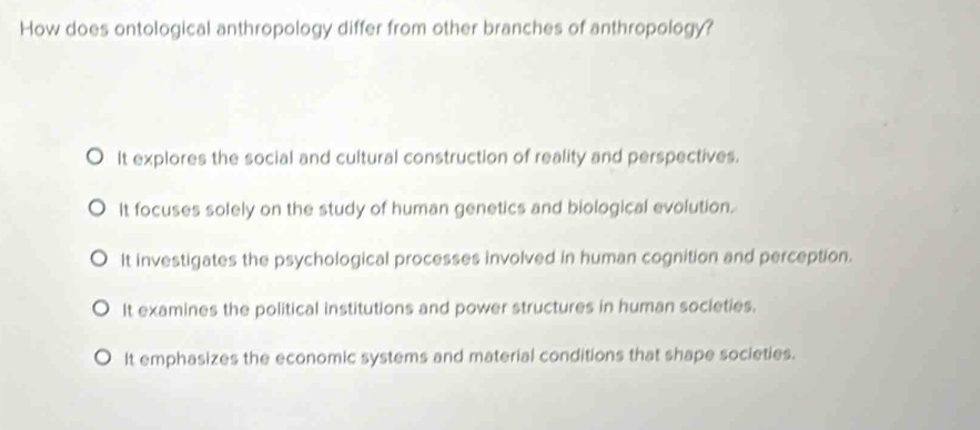 How does ontological anthropology differ from other branches of anthropology?
It explores the social and cultural construction of reality and perspectives.
It focuses solely on the study of human genetics and biological evolution.
It investigates the psychological processes involved in human cognition and perception.
It examines the political institutions and power structures in human societies.
It emphasizes the economic systems and material conditions that shape societies.