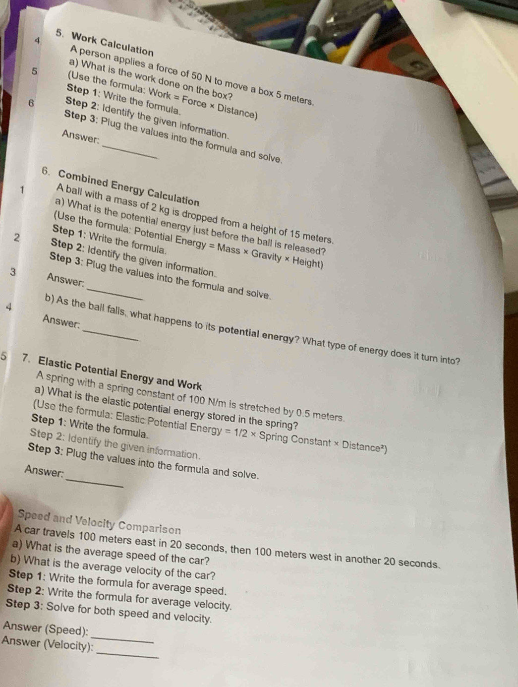 Work Calculation 
4 A person applies a force of 50 N to move a box 5 meters
a) What is the work done on the box? 
5 (Use the formula: Work = Force × Distance) 
Step 1: Write the formula. 
6 
Step 2: Identify the given information. 
Step 3: Plug the values into the formula and solve. 
Answer: 
6. Combined Energy Calculation 
1 A ball with a mass of 2 kg is dropped from a height of 15 meters. 
a) What is the potential energy just before the ball is released? 
(Use the formula: Potential Energy = Mass × Gravity × Height) 
Step 1: Write the formula. 
2 Step 2: Identify the given information. 
Step 3: Plug the values into the formula and solve. 
3 Answer: 
4 
Answer: 
b) As the ball falls, what happens to its potential energy? What type of energy does it turn into? 
5 7. Elastic Potential Energy and Work 
A spring with a spring constant of 100 N/m is stretched by 0.5 meters. 
a) What is the elastic potential energy stored in the spring? 
Step 1: Write the formula. 
(Use the formula: Elastic Potential Energy =1/2* S Spring Constant × Distance²) 
Step 2: Identify the given information. 
_ 
Step 3: Plug the values into the formula and solve. 
Answer: 
Speed and Velocity Comparison 
A car travels 100 meters east in 20 seconds, then 100 meters west in another 20 seconds. 
a) What is the average speed of the car? 
b) What is the average velocity of the car? 
Step 1: Write the formula for average speed. 
Step 2: Write the formula for average velocity. 
Step 3: Solve for both speed and velocity. 
_ 
Answer (Speed): 
_ 
Answer (Velocity):