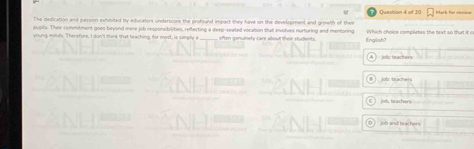 The dedication and passion exhibited by educators underscore the profound impact they have on the development and growth of their Question 4 of 20 Mark for review
pupils. Their commitment goes beyond mere job responsibilities, reflecting a deep-seated vocation that involves nurturing and mentoring Which choice completes the text so that it co
young minds. Therefore, I don't think that teaching, for most, is simply a_ often genuinely care about their students. English?
A ) job: teachers
B job: teachers
job, teachers
D job and teachers