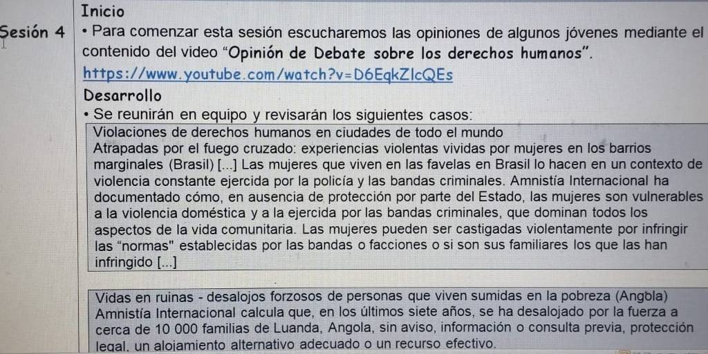 Inicio 
Sesión 4 Para comenzar esta sesión escucharemos las opiniones de algunos jóvenes mediante el 
contenido del video “Opinión de Debate sobre los derechos humanos”. 
https://www.youtube.com/watch v= D6EqkZlcQEs 
Desarrollo 
Se reunirán en equipo y revisarán los siguientes casos: 
Violaciones de derechos humanos en ciudades de todo el mundo 
Atrapadas por el fuego cruzado: experiencias violentas vividas por mujeres en los barrios 
marginales (Brasil) [...] Las mujeres que viven en las favelas en Brasil lo hacen en un contexto de 
violencía constante ejercida por la policía y las bandas criminales. Amnistía Internacional ha 
documentado cómo, en ausencia de protección por parte del Estado, las mujeres son vulnerables 
a la violencia doméstica y a la ejercida por las bandas criminales, que dominan todos los 
aspectos de la vida comunitaria. Las mujeres pueden ser castigadas violentamente por infringir 
las “normas” establecidas por las bandas o facciones o si son sus familiares los que las han 
infringido [...] 
Vidas en ruinas - desalojos forzosos de personas que viven sumidas en la pobreza (Angola) 
Amnistía Internacional calcula que, en los últimos siete años, se ha desalojado por la fuerza a 
cerca de 10 000 familias de Luanda, Angola, sin aviso, información o consulta previa, protección 
legal, un alojamiento alternativo adecuado o un recurso efectivo.