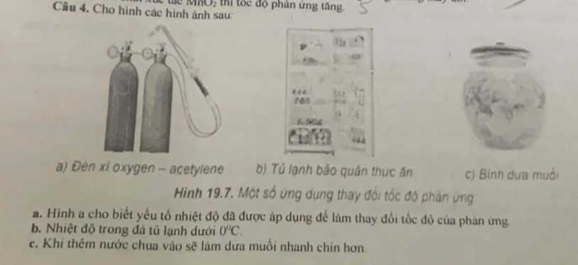 MKO, thi tốc độ phân ứng tăng. 
Cầu 4. Cho hình các hình ảnh sau: 
a) Đèn xỉ oxygen - acetylene b) Tủ lạnh bảo quân thức ân c) Binh dưa muồi 
Hìinh 19.7. Một số ứng dụng thay đổi tốc độ phản ứng 
a. Hình a cho biết yếu tổ nhiệt độ đã được áp dụng để làm thay đổi tốc độ của phản ứng 
b. Nhiệt độ trong đá tủ lạnh dưới 0°C. 
c. Khi thêm nước chua vào sẽ làm dưa muối nhanh chín hơn.