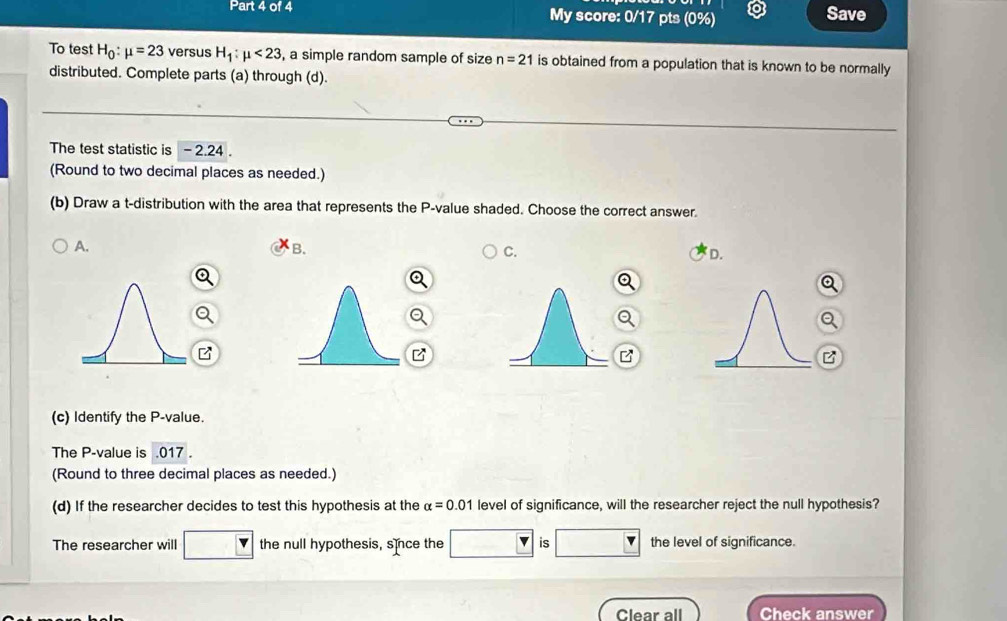 My score: 0/17 pts (0%) Save
To test H_0:mu =23 versus H_1:mu <23</tex> , a simple random sample of size n=21 is obtained from a population that is known to be normally
distributed. Complete parts (a) through (d).
The test statistic is - 2.24.
(Round to two decimal places as needed.)
(b) Draw a t-distribution with the area that represents the P -value shaded. Choose the correct answer.
A.
B.
C.
D.
Q
B
(c) Identify the P -value.
The P -value is . 017.
(Round to three decimal places as needed.)
(d) If the researcher decides to test this hypothesis at the alpha =0.01 level of significance, will the researcher reject the null hypothesis?
The researcher will the null hypothesis, since the is the level of significance.
Clear all Check answer