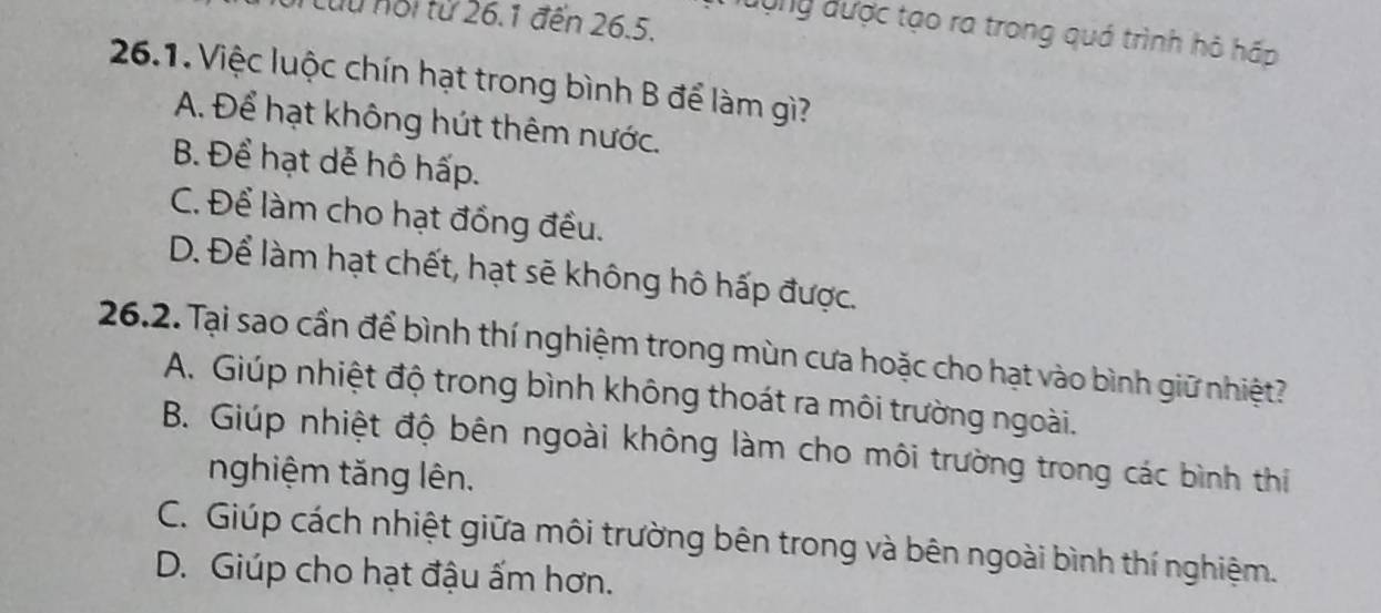 Cu nội từ 26.1 đến 26.5.
ượng được tạo ra trong quá trình hỏ hấp
26.1. Việc luộc chín hạt trong bình B để làm gì?
A. Để hạt không hút thêm nước.
B. Để hạt dễ hô hấp.
C. Để làm cho hạt đồng đều.
D. Để làm hạt chết, hạt sẽ không hô hấp được.
26.2. Tại sao cần để bình thí nghiệm trong mùn cưa hoặc cho hạt vào bình giữ nhiệt?
A. Giúp nhiệt độ trong bình không thoát ra môi trường ngoài.
B. Giúp nhiệt độ bên ngoài không làm cho môi trường trong các bình thi
nghiệm tăng lên.
C. Giúp cách nhiệt giữa môi trường bên trong và bên ngoài bình thí nghiệm.
D. Giúp cho hạt đậu ấm hơn.