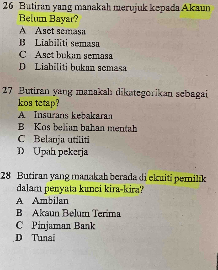 Butiran yang manakah merujuk kepada Akaun
Belum Bayar?
A Aset semasa
B Liabiliti semasa
C Aset bukan semasa
D Liabiliti bukan semasa
27 Butiran yang manakah dikategorikan sebagai
kos tetap?
A Insurans kebakaran
B Kos belian bahan mentah
C Belanja utiliti
D Upah pekerja
28 Butiran yang manakah berada di ekuiti pemilik
dalam penyata kunci kira-kira?
A Ambilan
B Akaun Belum Terima
C Pinjaman Bank
D Tunai