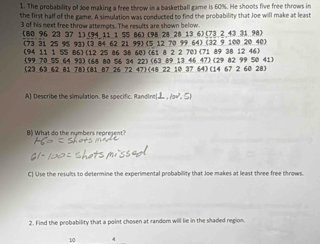 The probability of Joe making a free throw in a basketball game is 60%. He shoots five free throws in 
the first half of the game. A simulation was conducted to find the probability that Joe will make at least
3 of his next free throw attempts. The results are shown below. 
(80 96 23 37 1) (94 11.1 55 86) (98..28 28.13.6) (73,2,43..31..98)
(73 31 25 95 93) (3 84 62 21 99) (5 12 70 99 64) (32 9 100 20 40) 
(94 11 1 55 86)(12 25 86 38 60)(6i 8 2 2 70  71 89 38 12 46) 
(99.70.55.. 64.93) (68 80 56 34 22) (63.89. 13.46.47)  29 82 99 50 41) 
(23 63 62 81 78)(81 87 26 72 47)(48 22 10 37 64)(14 67 2 60 28) 
A) Describe the simulation. Be specific. RandInt(. , 1oD, ξ 
B) What do the nymbers represent? 
C) Use the results to determine the experimental probability that Joe makes at least three free throws. 
2. Find the probability that a point chosen at random will lie in the shaded region.
10
4