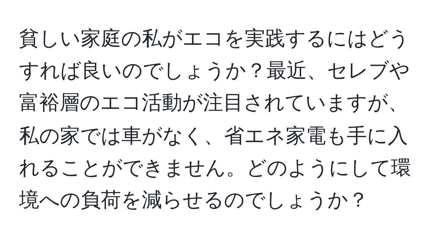 貧しい家庭の私がエコを実践するにはどうすれば良いのでしょうか？最近、セレブや富裕層のエコ活動が注目されていますが、私の家では車がなく、省エネ家電も手に入れることができません。どのようにして環境への負荷を減らせるのでしょうか？