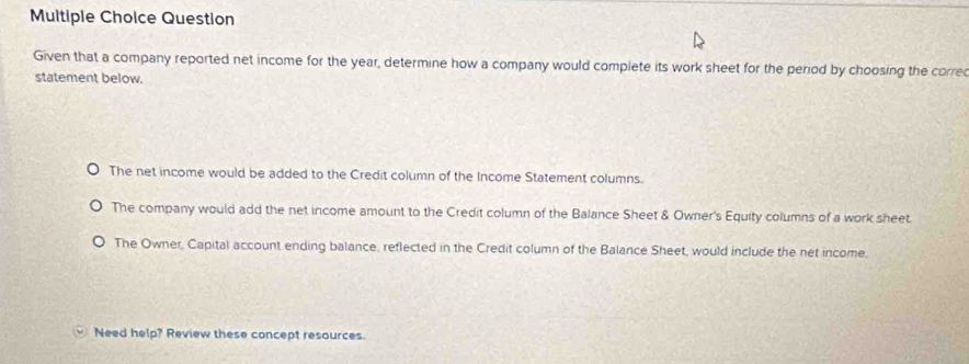 Question
Given that a company reported net income for the year, determine how a company would complete its work sheet for the period by choosing the corre
statement below.
The net income would be added to the Credit column of the Income Statement columns.
The company would add the net income amount to the Credit column of the Balance Sheet & Owner's Equity columns of a work sheet.
The Owner, Capital account ending balance, reflected in the Credit column of the Balance Sheet, would include the net income.
Need help? Review these concept resources.