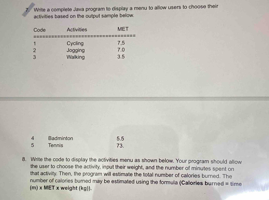 Write a complete Java program to display a menu to allow users to choose their 
activities based on the output sample below. 
4 Badminton 5.5
5 Tennis 73. 
8. Write the code to display the activities menu as shown below. Your program should allow 
the user to choose the activity, input their weight, and the number of minutes spent on 
that activity. Then, the program will estimate the total number of calories burned. The 
number of calories burned may be estimated using the formula (Calories burned = time 
(m) x MET x weight (kg)).