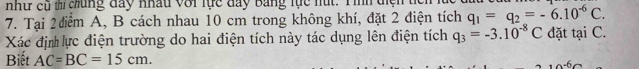 nhự cũ th chủng đay Khâu với lực đay Bằng tực nút. Tình điện 
7. Tại 2 điểm A, B cách nhau 10 cm trong không khí, đặt 2 điện tích q_1=q_2=-6.10^(-6)C. 
Xác địn lực điện trường do hai điện tích này tác dụng lên điện tích q_3=-3.10^(-8)C đặt tại C. 
Biết AC=BC=15cm.