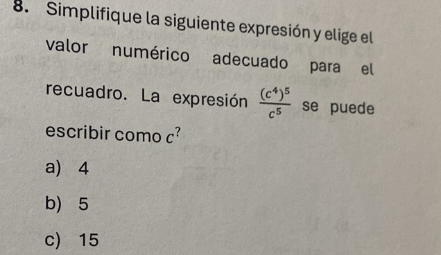 Simplifique la siguiente expresión y elige el
valor numérico adecuado para el
recuadro. La expresión frac (c^4)^5c^5 se puede
escribir como c²
a) 4
b) 5
c) 15