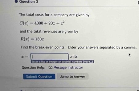 The total costs for a company are given by
C(x)=4000+20x+x^2
and the total revenues are given by
R(x)=150x
Find the break-even points. Enter your answers separated by a comma.
x=□ units
Enter a list of integer or decimal numbers (more..)
Question Help: Message instructor
Submit Question Jump to Answer