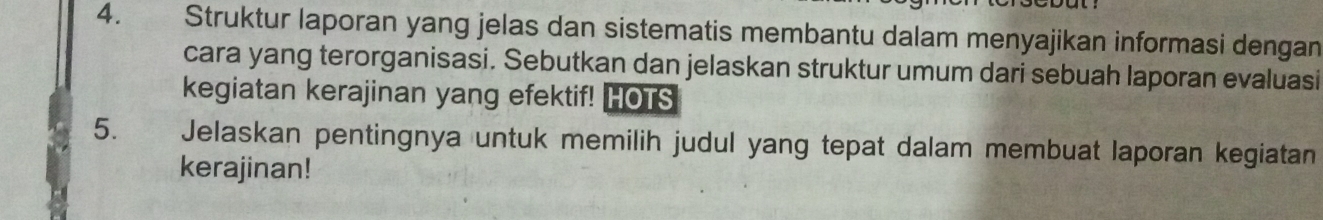 Struktur laporan yang jelas dan sistematis membantu dalam menyajikan informasi dengan 
cara yang terorganisasi. Sebutkan dan jelaskan struktur umum dari sebuah laporan evaluasi 
kegiatan kerajinan yang efektif! HOTS 
5. . Jelaskan pentingnya untuk memilih judul yang tepat dalam membuat laporan kegiatan 
kerajinan!