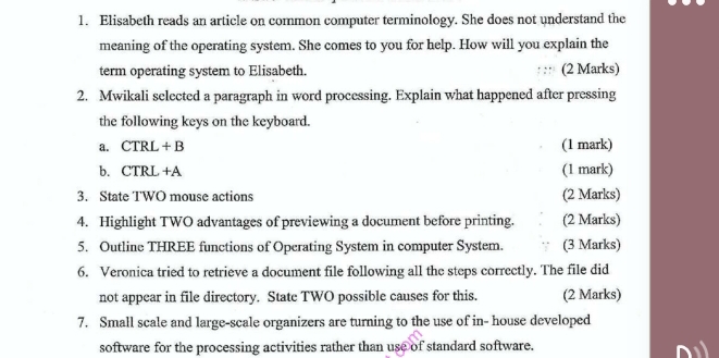 Elisabeth reads an article on common computer terminology. She does not understand the 
meaning of the operating system. She comes to you for help. How will you explain the 
term operating system to Elisabeth. : :: (2 Marks) 
2. Mwikali selected a paragraph in word processing. Explain what happened after pressing 
the following keys on the keyboard. 
a. CTRL + B (1 mark) 
b. CTRL +A (1 mark) 
3. State TWO mouse actions (2 Marks) 
4. Highlight TWO advantages of previewing a document before printing. (2 Marks) 
5. Outline THREE functions of Operating System in computer System. (3 Marks) 
6. Veronica tried to retrieve a document file following all the steps correctly. The file did 
not appear in file directory. State TWO possible causes for this. (2 Marks) 
7. Small scale and large-scale organizers are turning to the use of in- house developed 
software for the processing activities rather than use of standard software.