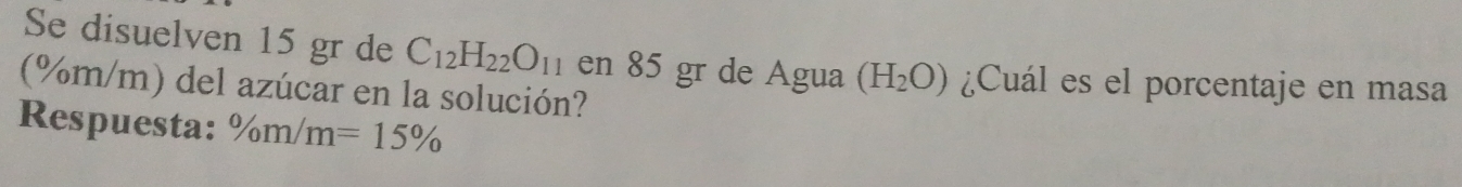 Se disuelven 15 gr de C_12H_22O_11 en 85 gr de Agua (H_2O) ¿Cuál es el porcentaje en masa
(%m/m) del azúcar en la solución? 
Respuesta: ^0/m/m=15%