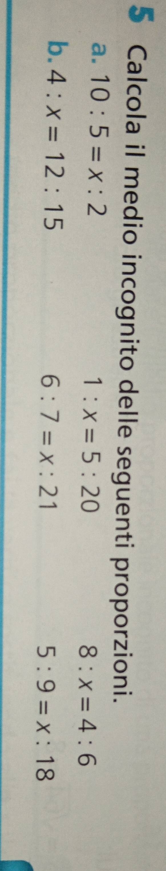 Calcola il medio incognito delle seguenti proporzioni.
a. 10:5=x:2
1:x=5:20
8:x=4:6
b. 4:x=12:15
6:7=x:21
5:9=x:18