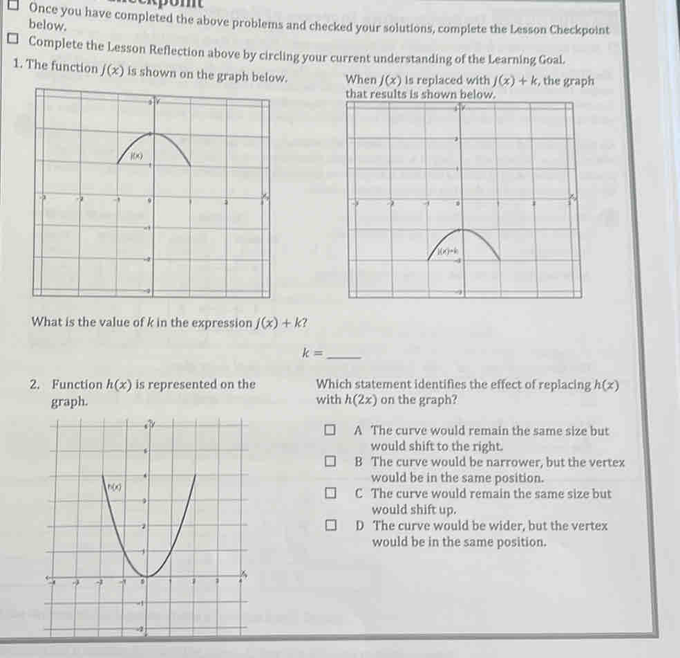 Lesson 1.3 Checkpoint
□ Once you have completed the above problems and checked your solutions, complete the Lesson Checkpoint below.
Complete the Lesson Reflection above by circling your current understanding of the Learning Goal.
1. The function j(x) is shown on the graph below. placed with j(x)+k , the graph

What is the value of k in the expression j(x)+k ?
_ k=
2. Function h(x) is represented on the Which statement identifies the effect of replacing h(x)
with h(2x)
on the graph?
A The curve would remain the same size but
would shift to the right.
B The curve would be narrower, but the vertex
would be in the same position.
C The curve would remain the same size but
would shift up.
D The curve would be wider, but the vertex
would be in the same position.