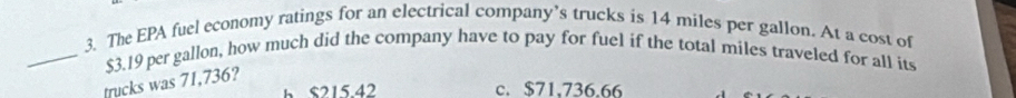 The EPA fuel economy ratings for an electrical company’s trucks is 14 miles per gallon. At a cost of
_ $3.19 per gallon, how much did the company have to pay for fuel if the total miles traveled for all its
trucks was 71,736?
h S215 42 c. $71,736.66