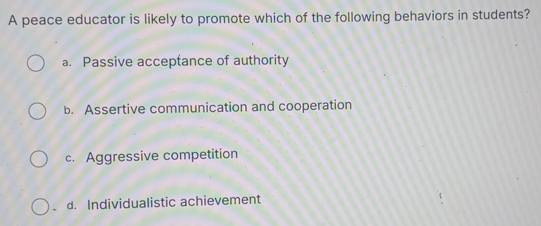 A peace educator is likely to promote which of the following behaviors in students?
a. Passive acceptance of authority
b. Assertive communication and cooperation
c. Aggressive competition
d. Individualistic achievement