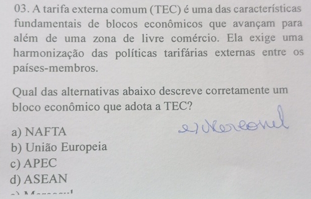 A tarifa externa comum (TEC) é uma das características
fundamentais de blocos econômicos que avançam para
além de uma zona de livre comércio. Ela exige uma
harmonização das políticas tarifárias externas entre os
países-membros.
Qual das alternativas abaixo descreve corretamente um
bloco econômico que adota a TEC?
a) NAFTA
b) União Europeia
c) APEC
d) ASEAN
1