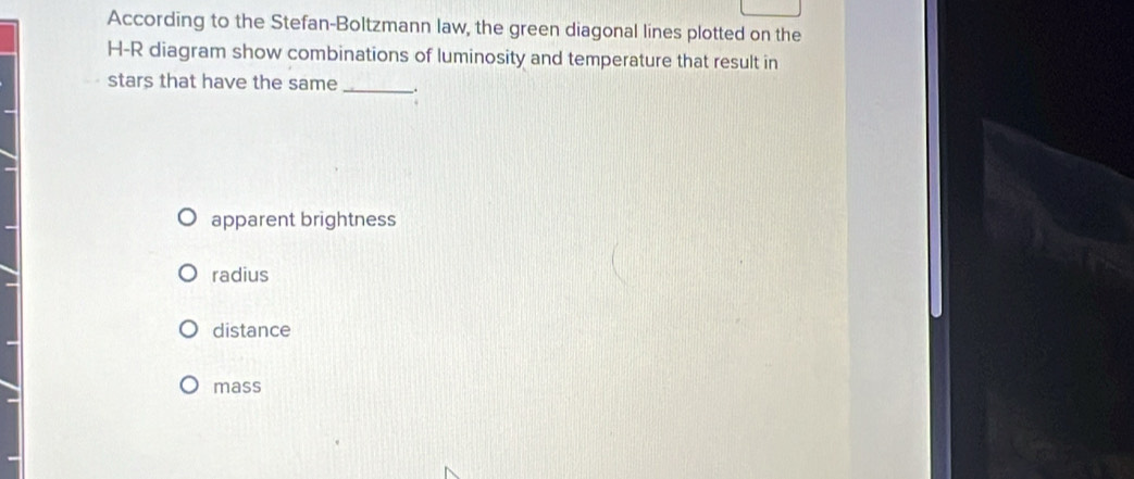 According to the Stefan-Boltzmann law, the green diagonal lines plotted on the
H-R diagram show combinations of luminosity and temperature that result in
stars that have the same_ .
apparent brightness
radius
distance
mass