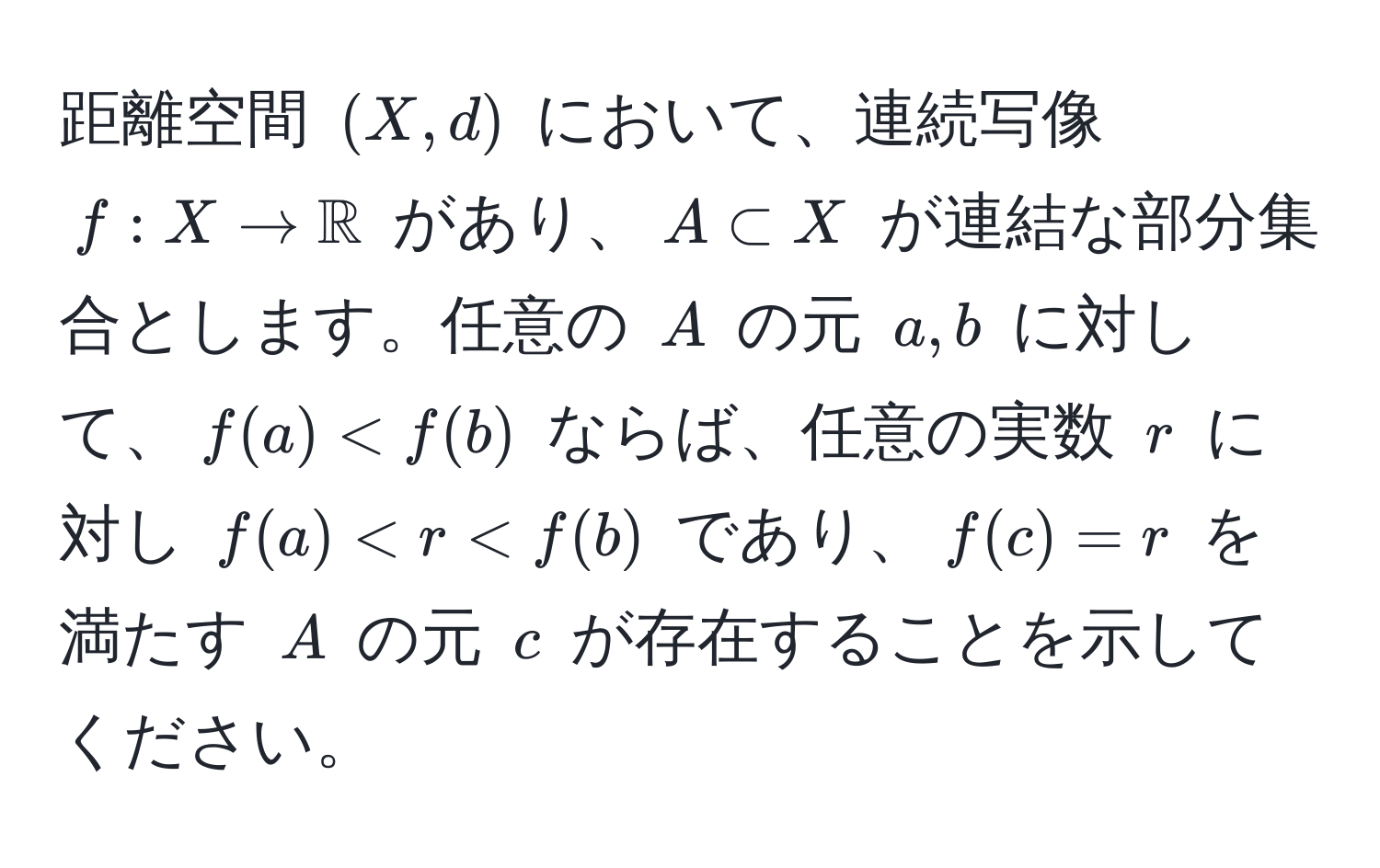 距離空間 $(X, d)$ において、連続写像 $f: X to mathbbR$ があり、$A ⊂ X$ が連結な部分集合とします。任意の $A$ の元 $a, b$ に対して、$f(a) < f(b)$ ならば、任意の実数 $r$ に対し $f(a) < r < f(b)$ であり、$f(c) = r$ を満たす $A$ の元 $c$ が存在することを示してください。