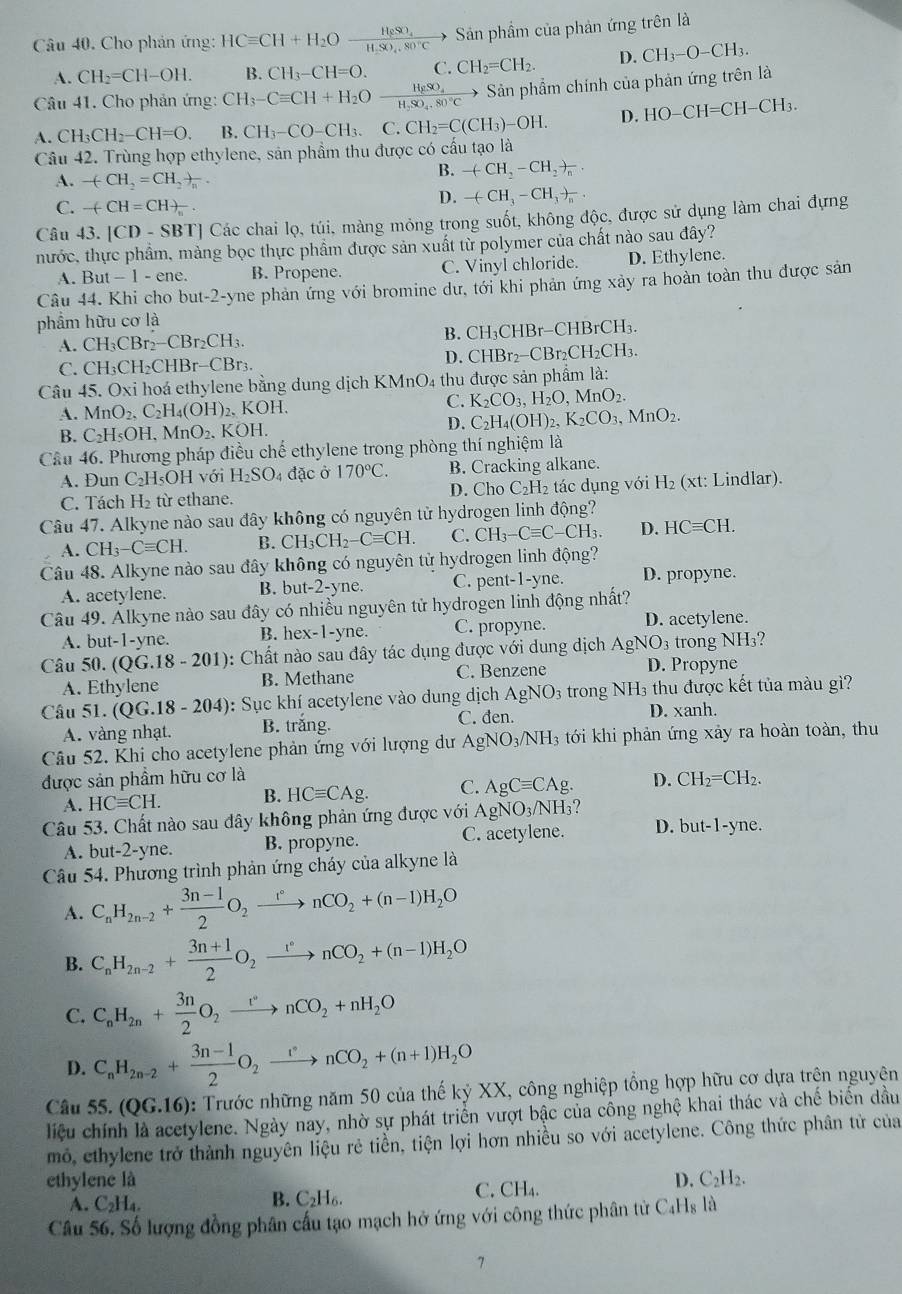 Cho phản ứng: HCequiv CH+H_2Oxrightarrow H_2SO_4 Sản phầm của phản ứng trên là
A. CH_2=CH-OH. R CH_3-CH=O. C. CH_2=CH_2. D. CH_3-O-CH_3.
Câu 41. Cho phản ứng: CH_3-Cequiv CH+H_2Oxrightarrow H_2SO_4 Sản phẩm chính của phản ứng trên là
A. CH_3CH_2-CH=O. B. CH_3-CO-CH_3. C. CH_2=C(CH_3)-OH. D. HO-CH=CH-CH_3.
Câu 42. Trùng hợp ethylene, sản phẩm thu được có cấu tạo là
A. -(CH_2=CH_2)_n.
B. -(CH_2-CH_2)_n.
C. -(-CH=CH)_n-
D. -(CH_3-CH_3to _n..
Câu 43. |CD-S BT| Các chai lọ, túi, màng mỏng trong suốt, không độc, được sử dụng làm chai đựng
nước, thực phẩm, mảng bọc thực phẩm được sản xuất từ polymer của chất nào sau đây?
A. But -|| ene. B. Propene. C. Vinyl chloride. D. Ethylene.
Câu 44. Khi cho but-2-y yne phản ứng với bromine dư, tới khi phản ứng xảy ra hoàn toàn thu được sản
phẩm hữu cơ là
A. CH_3CBr_2-CBr_2CH_3. B. CH₃CHBr-CHBrCH₃.
C. CH₃CH₂CHBr-CBr₃. D. CHBr₂−CBr₂C H_2CH 1
Câu 45. Oxi hoá ethylene bằng dung dịch KMnO₄ thu được sản phẩm là:
A. MnO_2,C_2H_4(OH)_2 2. KOH.
C. K_2CO_3,H_2O,MnO_2.
B. C_2H_5OH. MnO_2.. KOH. D. C_2H_4(OH)_2,K_2CO_3,MnO_2.
Cầu 46. Phương pháp điều chế ethylene trong phòng thí nghiệm là
B. Cracking alkane.
A. Đun C_2H_5OH với H_2SO_4 đặc ở 170°C. D. Cho C_2H_2 : tác dụng với H₂ (xt: Lindlar).
C. Tách H_2 từ ethane.
Câu 47. Alkyne nào sau đây không có nguyên tử hydrogen linh động?
A. CH_3-Cequiv CH. B. CH_3CH_2-Cequiv CH. C. CH_3-Cequiv C-CH_3. D. HCequiv CH.
Câu 48. Alkyne nào sau đây không có nguyên từ hydrogen linh động?
A. acetylene. B. b t-2-yne. C. pent-1-yne. D. propyne.
Câu 49. Alkyne nào sau đây có nhiều nguyên tử hydrogen linh động nhất?
A. but-1-yne B. hex-1-yne C. propyne. D. acetylene.
Câu 50. (QG.18-201) 0: Chất nào sau đây tác dụng được với dung dịch AgNO3 trong NH3?
A. Ethylene B. Methane C. Benzene D. Propyne
Câu 51. ( (QG.18-204) : Sục khí acetylene vào dung dịch AgNO_3 trong NH3 thu được kết tủa màu gì?
C. đen. D. xanh.
A. vàng nhạt. B. trắng.
Câu 52. Khi cho acetylene phản ứng với lượng dư AgNO_3/NH_3 tới khi phản ứng xảy ra hoàn toàn, thu
được sản phầm hữu cơ là D. CH_2=CH_2.
A. HCequiv CH. B. HCequiv CAg. C. AgCequiv CAg.
Câu 53. Chất nào sau đây không phản ứng được với AgNO_3/NH_3
A. but-2-yne. B. propyne. C. acetylene. D. but-1-yne.
Câu 54. Phương trình phản ứng cháy của alkyne là
A. C_nH_2n-2+ (3n-1)/2 O_2xrightarrow rnCO_2+(n-1)H_2O
B. C_nH_2n-2+ (3n+1)/2 O_2xrightarrow [O_circ nCO_2+(n-1)H_2O
C. C_nH_2n+ 3n/2 O_2xrightarrow rnCO_2+nH_2O
D. C_nH_2n-2+ (3n-1)/2 O_2xrightarrow rnCO_2+(n+1)H_2O
Câu 55.(QG.16) : Trước những năm 50 của thế kỷ XX, công nghiệp tổng hợp hữu cơ dựa trện nguyên
liệu chính là acetylene. Ngày nay, nhờ sự phát triển vượt bậc của cồng nghệ khai thác và chế biến dầu
mô, ethylene trở thành nguyên liệu rẻ tiền, tiện lợi hơn nhiều so với acetylene. Công thức phân tử của
ethylene là D. C₂H₂.
A. C_2H_4.
B. C_2H_6.
C. CH_4.
Câu 56. Số lượng đồng phân cấu tạo mạch hở ứng với công thức phân tử C₄Hş là
7