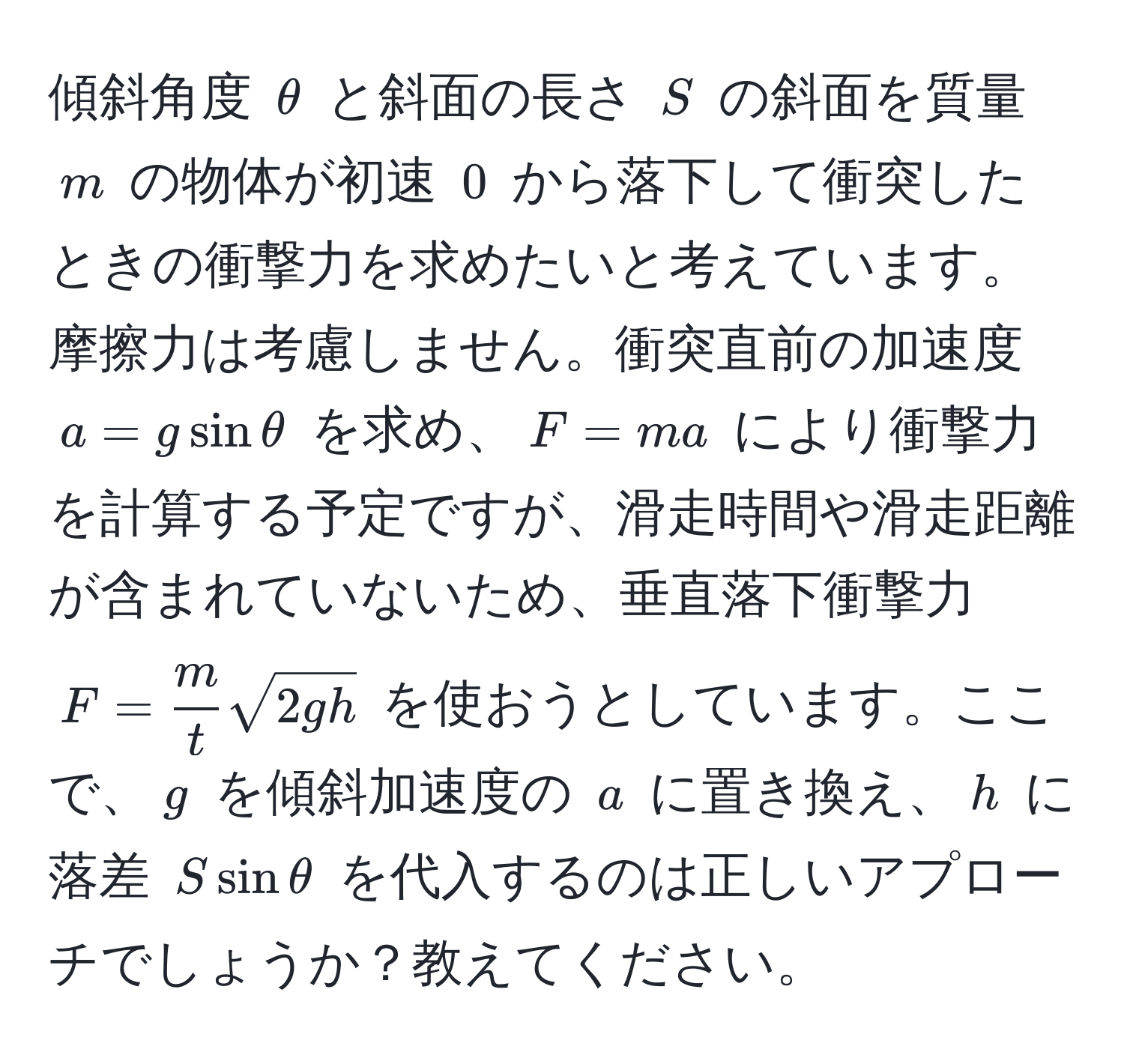 傾斜角度 $θ$ と斜面の長さ $S$ の斜面を質量 $m$ の物体が初速 $0$ から落下して衝突したときの衝撃力を求めたいと考えています。摩擦力は考慮しません。衝突直前の加速度 $a = g sin θ$ を求め、$F = ma$ により衝撃力を計算する予定ですが、滑走時間や滑走距離が含まれていないため、垂直落下衝撃力 $F =  m/t  sqrt(2gh)$ を使おうとしています。ここで、$g$ を傾斜加速度の $a$ に置き換え、$h$ に落差 $S sin θ$ を代入するのは正しいアプローチでしょうか？教えてください。