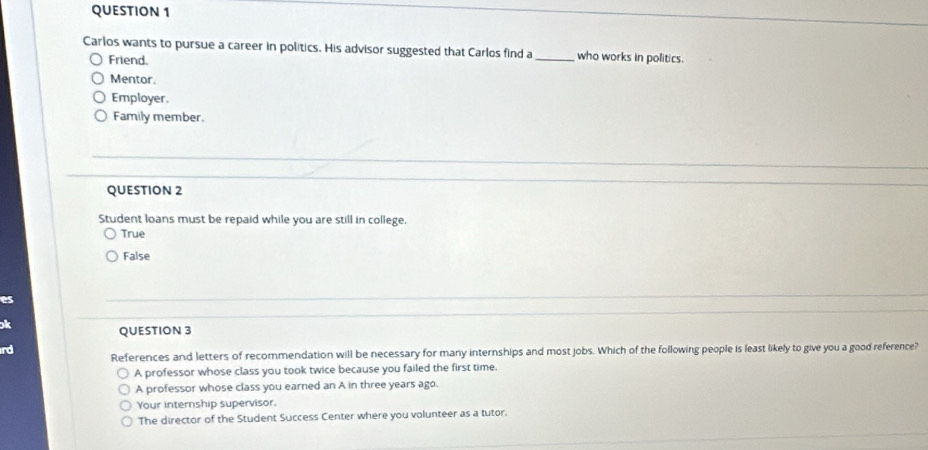 Carlos wants to pursue a career in politics. His advisor suggested that Carlos find a _who works in politics.
Friend.
Mentor.
Employer.
Family member.
QUESTION 2
Student loans must be repaid while you are still in college.
True
False
es
ok
QUESTION 3
rd
References and letters of recommendation will be necessary for many internships and most jobs. Which of the following people is least likely to give you a good reference?
A professor whose class you took twice because you failed the first time.
A professor whose class you earned an A in three years ago.
Your internship supervisor.
The director of the Student Success Center where you volunteer as a tutor.