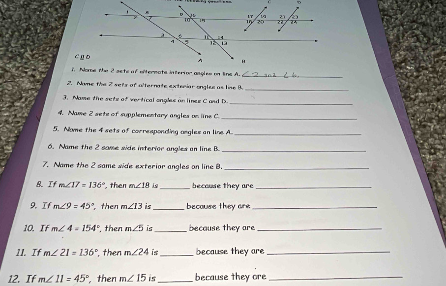 Tollowing questions. 
1. Name the 2 sets of alternate interior angles on line A
_ 
_ 
2. Name the 2 sets of alternate exterior angles on line B. 
3. Name the sets of vertical angles on lines C and D._ 
4. Name 2 sets of supplementary angles on line C._ 
5. Name the 4 sets of corresponding angles on line A._ 
6. Name the 2 same side interior angles on line B._ 
7. Name the 2 same side exterior angles on line B._ 
8. If m∠ 17=136° , then m∠ 18 is_ because they are_ 
9. If m∠ 9=45° , then m∠ 13 is_ because they are_ 
10. If m∠ 4=154° , then m∠ 5 is_ because they are_ 
11. If m∠ 21=136° , then m∠ 24 is_ because they are_ 
12. If m∠ 11=45° ,then m∠ 15 is_ because they are_