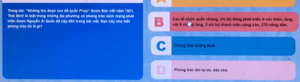 Trong bài: "Những thủ đoạn của đề quốc Ph5p'' * được Bác viết năm 1931, 
Thái Bình là một trong những địa phương có phong trào cách mạng phát
triển được Nguyễn Ái Quốc đề cập đến trong bài viết. Bạn hãy cho biết B Các tổ chức quần chúng, chi bộ đảng phát triển ở các thôn, lăng,
phong tráo đó là gi? với 8 chư nộ làng, 3 chi bộ thanh niên cộng sản, 270 nông dân.
C Phong trào chồng thuế.
Phong trào đòi tự do, dân chủ.