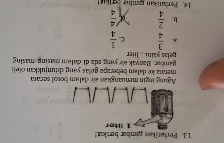 Perhatikan gambar berikut!
Agung ingin menuangkan air dalam botol secara
merata ke dalam beberapa gelas yang ditunjukkan oleh
gambar. Banyak air yang ada di dalam masing-masing
gelas yaitu... liter
a.  3/4   1/4 
C.
b.  2/4  d  4/4 
14. Perhatikan gambar berikut!