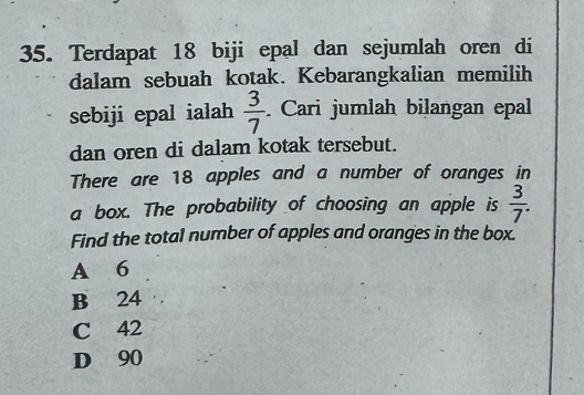 Terdapat 18 biji epal dan sejumlah oren di
dalam sebuah kotak. Kebarangkalian memilih
sebiji epal ialah  3/7  Cari jumlah bilangan epal
dan oren di dalam kotak tersebut.
There are 18 apples and a number of oranges in
a box. The probability of choosing an apple is  3/7 . 
Find the total number of apples and oranges in the box.
A 6
B 24
C 42
D 90