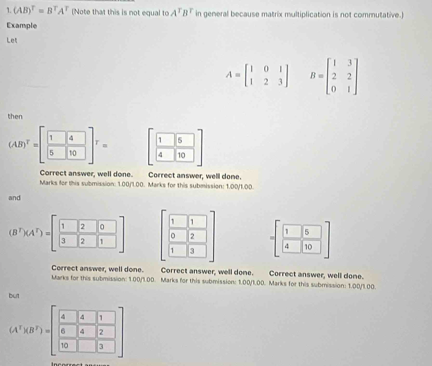 (AB)^T=B^TA^T (Note that this is not equal to A^TB^T in general because matrix multiplication is not commutative.) 
Example 
Let
A=beginbmatrix 1&0&1 1&2&3endbmatrix B=beginbmatrix 1&3 2&2 0&1endbmatrix
then
(AB)^T=[ 1/5  4/10 ]^T=[ 1/4  5/10 ]
Correct answer, well done. Correct answer, well done. 
Marks for this submission: 1.00/1.00. Marks for this submission: 1.00/1.00. 
and 
1 1 
0 2
(B^T)(A^T)=[ 1/3  2/2 frac beginbmatrix 1 1]1] 1 3
=[ 1/4  5/10 ]
Correct answer, well done. . Correct answer, well done. Correct answer, well done. 
Marks for this submission: 1.00/1.00. Marks for this submission: 1.00/1.00. Marks for this submission: 1.00/1.00. 
but
(A^5)(B^7)=beginbmatrix  4/6  14/14  1/2   1/10  1/12 endbmatrix endbmatrix