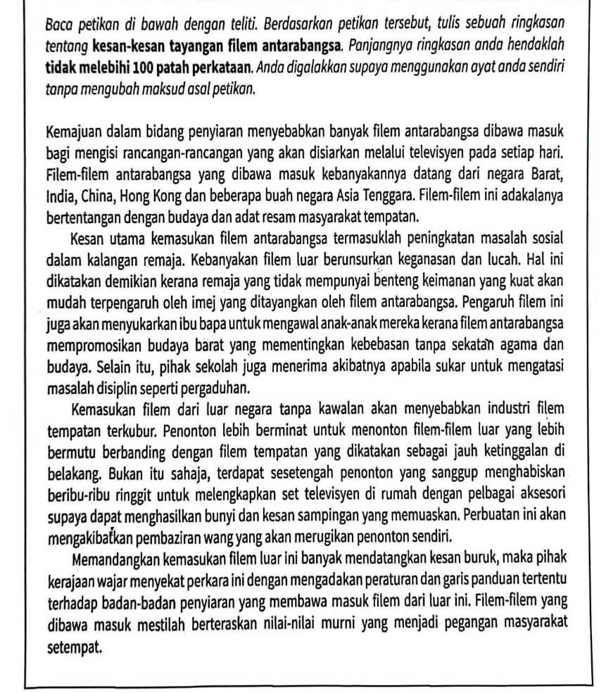 Baca petikan di bawah dengan teliti. Berdasarkan petikan tersebut, tulis sebuah ringkasan
tentang kesan-kesan tayangan filem antarabangsa. Panjangnya ringkasan anda hendaklah
tidak melebihi 100 patah perkataan. Anda digalakkan supaya menggunakan αyɑt ɑnda sendiri
tanpa mengubah maksud asal petikan.
Kemajuan dalam bidang penyiaran menyebabkan banyak filem antarabangsa dibawa masuk
bagi mengisi rancangan-rancangan yang akan disiarkan melalui televisyen pada setiap hari.
Filem-filem antarabangsa yang dibawa masuk kebanyakannya datang dari negara Barat,
India, China, Hong Kong dan beberapa buah negara Asia Tenggara. Filem-filem ini adakalanya
bertentangan dengan budaya dan adat resam masyarakat tempatan.
Kesan utama kemasukan filem antarabangsa termasuklah peningkatan masalah sosial
dalam kalangan remaja. Kebanyakan filem luar berunsurkan keganasan dan lucah. Hal ini
dikatakan demikian kerana remaja yang tidak mempunyai benteng keimanan yang kuat akan
mudah terpengaruh oleh imej yang ditayangkan oleh filem antarabangsa. Pengaruh filem ini
juga akan menyukarkan ibu bapa untuk mengawal anak-anak mereka kerana filem antarabangsa
mempromosikan budaya barat yang mementingkan kebebasan tanpa sekatan agama dan
budaya. Selain itu, pihak sekolah juga menerima akibatnya apabila sukar untuk mengatasi
masalah disiplin seperti pergaduhan.
Kemasukan filem dari luar negara tanpa kawalan akan menyebabkan industri filem
tempatan terkubur. Penonton lebih berminat untuk menonton filem-filem luar yang lebih
bermutu berbanding dengan filem tempatan yang dikatakan sebagai jauh ketinggalan di
belakang. Bukan itu sahaja, terdapat sesetengah penonton yang sanggup menghabiskan
beribu-ribu ringgit untuk melengkapkan set televisyen di rumah dengan pelbagai aksesori
supaya dapat menghasilkan bunyi dan kesan sampingan yang memuaskan. Perbuatan ini akan
mengakibatkan pembaziran wang yang akan merugikan penonton sendiri.
Memandangkan kemasukan filem luar ini banyak mendatangkan kesan buruk, maka pihak
kerajaan wajar menyekat perkara ini dengan mengadakan peraturan dan garis panduan tertentu
terhadap badan-badan penyiaran yang membawa masuk filem dari luar ini. Filem-filem yang
dibawa masuk mestilah berteraskan nilai-nilai murni yang menjadi pegangan masyarakat
setempat.